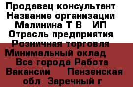 Продавец-консультант › Название организации ­ Малинина Т.В., ИП › Отрасль предприятия ­ Розничная торговля › Минимальный оклад ­ 1 - Все города Работа » Вакансии   . Пензенская обл.,Заречный г.
